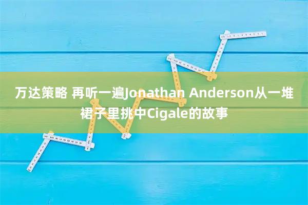 万达策略 再听一遍Jonathan Anderson从一堆裙子里挑中Cigale的故事