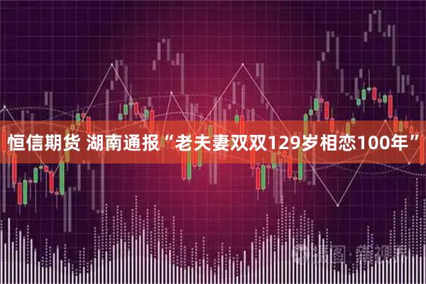 恒信期货 湖南通报“老夫妻双双129岁相恋100年”