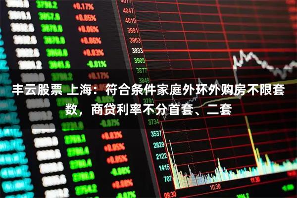 丰云股票 上海：符合条件家庭外环外购房不限套数，商贷利率不分首套、二套