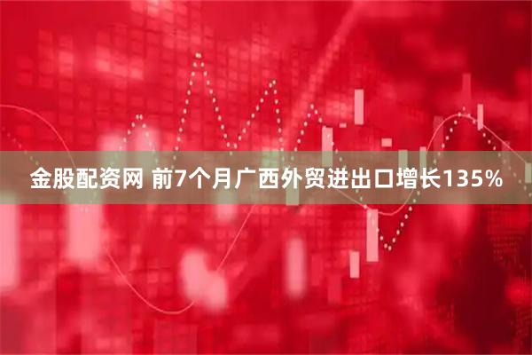 金股配资网 前7个月广西外贸进出口增长135%
