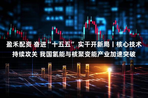 盈禾配资 奋进“十五五” 实干开新局丨核心技术持续攻关 我国氢能与核聚变能产业加速突破