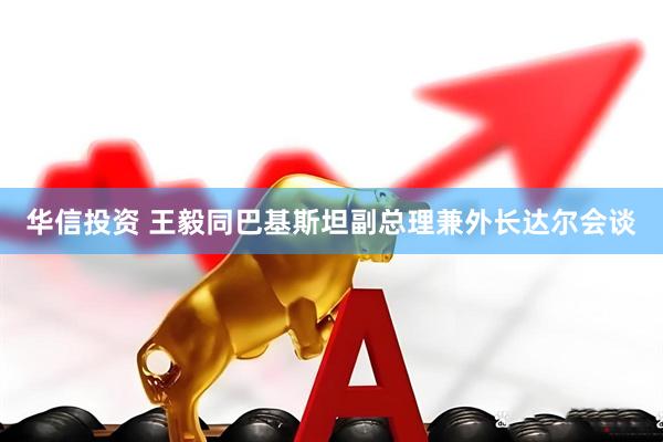 华信投资 王毅同巴基斯坦副总理兼外长达尔会谈