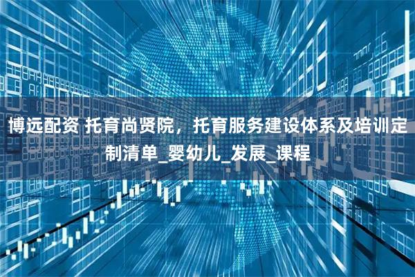 博远配资 托育尚贤院，托育服务建设体系及培训定制清单_婴幼儿_发展_课程