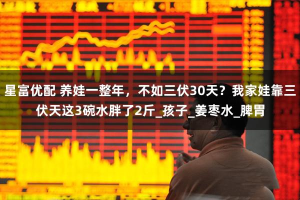 星富优配 养娃一整年，不如三伏30天？我家娃靠三伏天这3碗水胖了2斤_孩子_姜枣水_脾胃