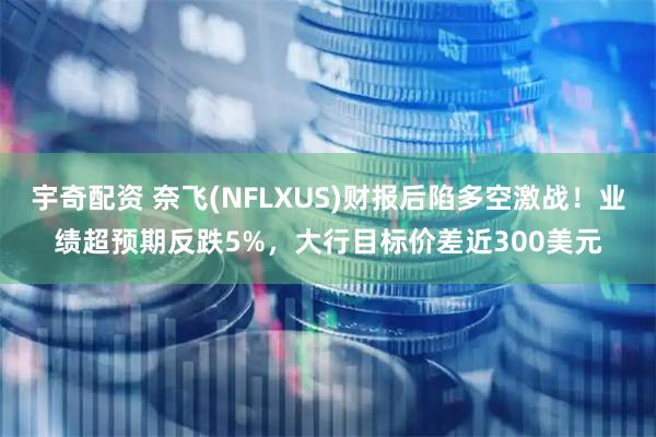 宇奇配资 奈飞(NFLXUS)财报后陷多空激战！业绩超预期反跌5%，大行目标价差近300美元