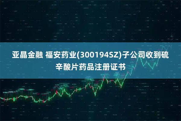 亚晶金融 福安药业(300194SZ)子公司收到硫辛酸片药品注册证书