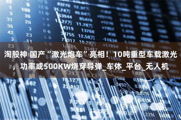 淘股神 国产“激光炮车”亮相！10吨重型车载激光，功率或500KW烧穿导弹_车体_平台_无人机