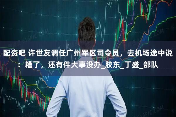 配资吧 许世友调任广州军区司令员，去机场途中说：糟了，还有件大事没办_胶东_丁盛_部队