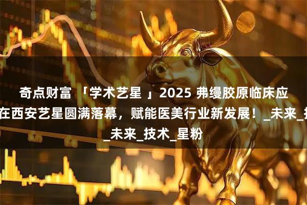 奇点财富 「学术艺星 」2025 弗缦胶原临床应用研讨会在西安艺星圆满落幕，赋能医美行业新发展！_未来_技术_星粉