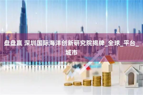 盘盘赢 深圳国际海洋创新研究院揭牌_全球_平台_城市