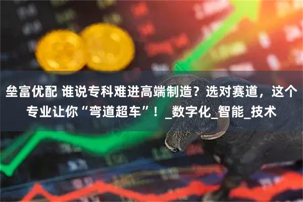 垒富优配 谁说专科难进高端制造？选对赛道，这个专业让你“弯道超车”！_数字化_智能_技术