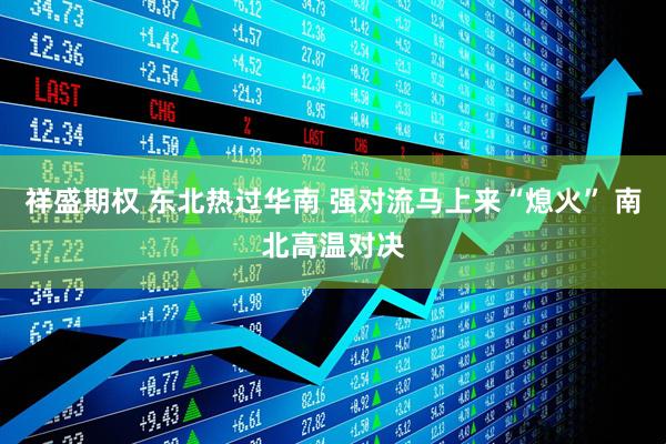 祥盛期权 东北热过华南 强对流马上来“熄火” 南北高温对决