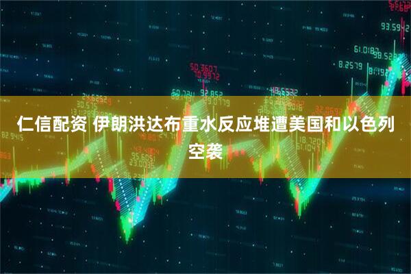 仁信配资 伊朗洪达布重水反应堆遭美国和以色列空袭