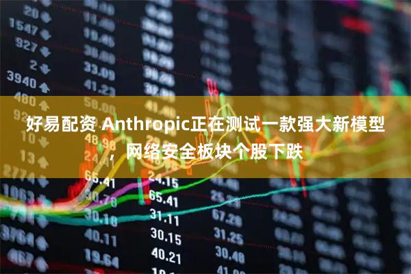 好易配资 Anthropic正在测试一款强大新模型，网络安全板块个股下跌