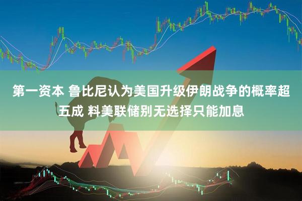 第一资本 鲁比尼认为美国升级伊朗战争的概率超五成 料美联储别无选择只能加息