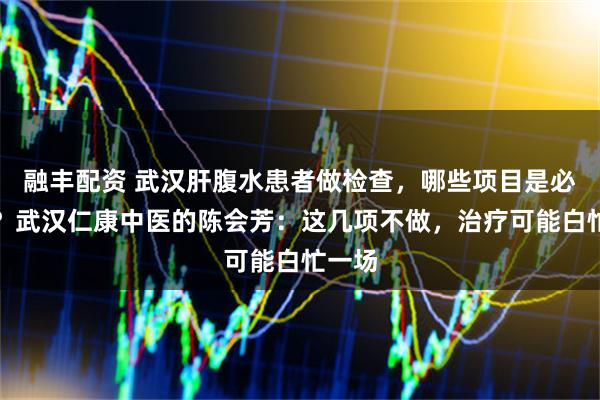 融丰配资 武汉肝腹水患者做检查,哪些项目是必做的?武汉仁康中医的陈会芳:这几项不做,治疗可能白忙一场