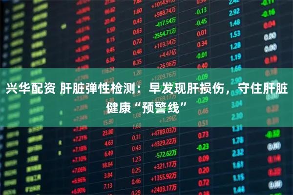 兴华配资 肝脏弹性检测：早发现肝损伤，守住肝脏健康“预警线”