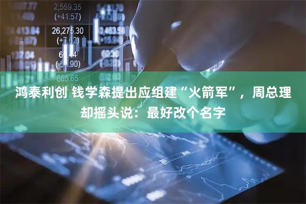 鸿泰利创 钱学森提出应组建“火箭军”，周总理却摇头说：最好改个名字