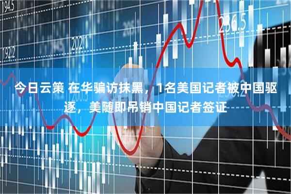 今日云策 在华骗访抹黑，1名美国记者被中国驱逐，美随即吊销中国记者签证