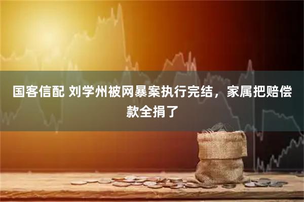国客信配 刘学州被网暴案执行完结,家属把赔偿款全捐了