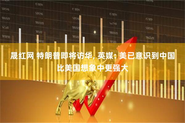 晟红网 特朗普即将访华, 英媒: 美已意识到中国比美国想象中更强大