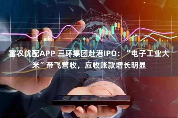 富农优配APP 三环集团赴港IPO：“电子工业大米”带飞营收，应收账款增长明显