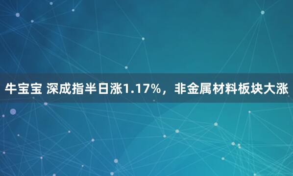 牛宝宝 深成指半日涨1.17%，非金属材料板块大涨