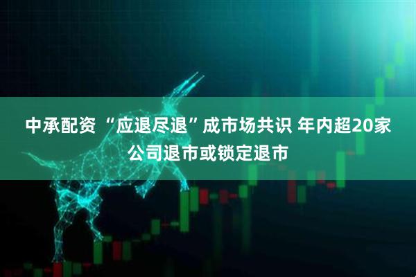 中承配资 “应退尽退”成市场共识 年内超20家公司退市或锁定退市